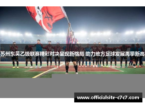 苏州东吴乙级联赛精彩对决呈现新格局 助力地方足球发展再攀新高